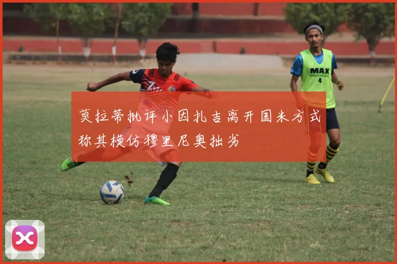 莫拉蒂批评小因扎吉离开国米方式称其模仿穆里尼奥拙劣