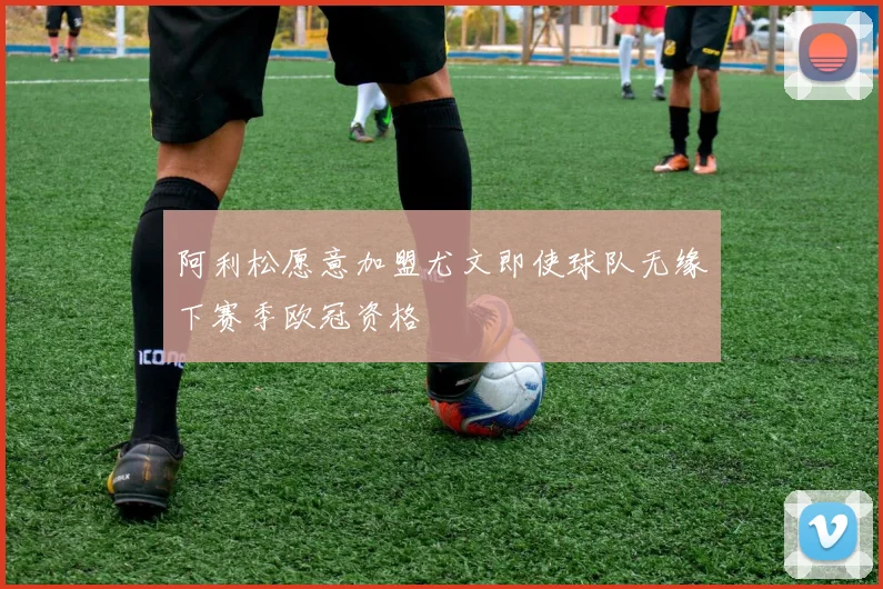 阿利松愿意加盟尤文即使球队无缘下赛季欧冠资格