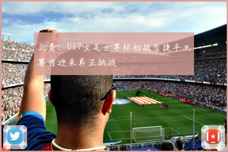 北青：U17女足世界杯初战告捷半决赛将迎来真正挑战