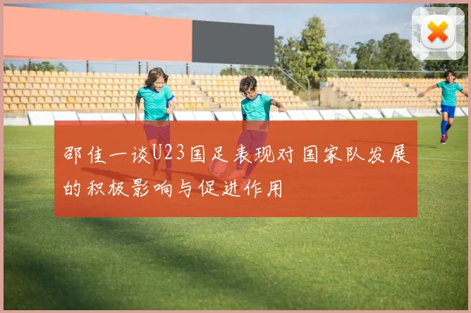 邵佳一谈U23国足表现对国家队发展的积极影响与促进作用