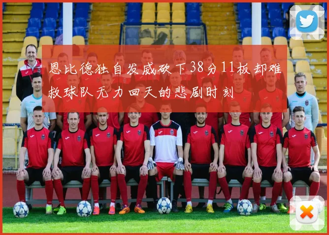 恩比德独自发威砍下38分11板却难救球队无力回天的悲剧时刻