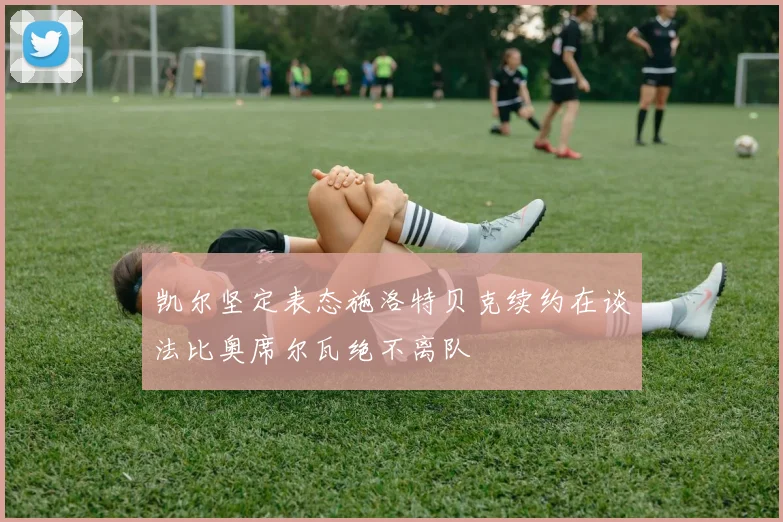 凯尔坚定表态施洛特贝克续约在谈法比奥席尔瓦绝不离队