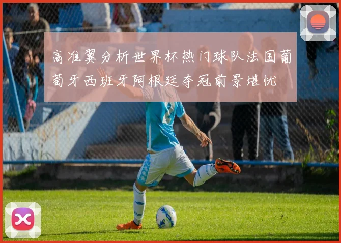 高准翼分析世界杯热门球队法国葡萄牙西班牙阿根廷夺冠前景堪忧