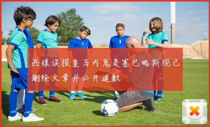 西媒误报皇马内鬼是塞巴略斯现已删除文章并公开道歉