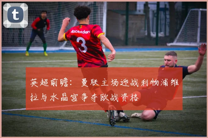 英超前瞻：曼联主场迎战利物浦维拉与水晶宫争夺欧战资格
