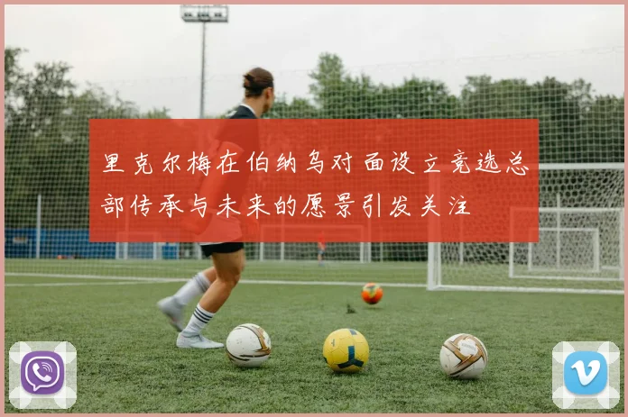 里克尔梅在伯纳乌对面设立竞选总部传承与未来的愿景引发关注