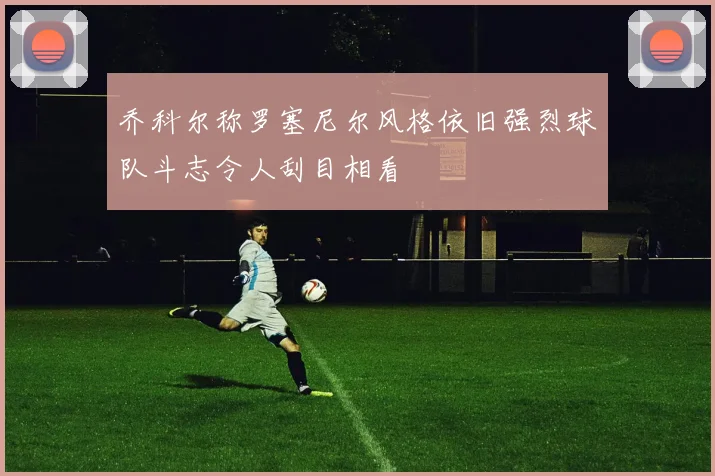 乔科尔称罗塞尼尔风格依旧强烈球队斗志令人刮目相看