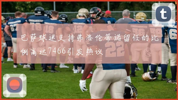 巴萨球迷支持弗洛伦蒂诺留任的比例高达7466引发热议