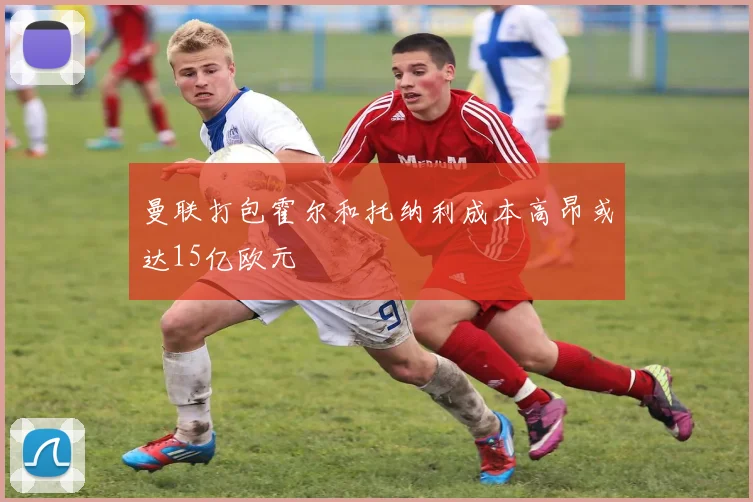 曼联打包霍尔和托纳利成本高昂或达15亿欧元