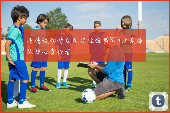 韦德谈切特合同定位强调SGA才是球队核心责任者